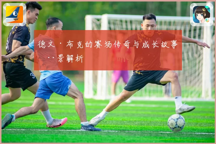 德文·布克的赛场传奇与成长故事全景解析