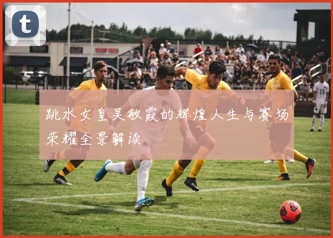 跳水女皇吴敏霞的辉煌人生与赛场荣耀全景解读