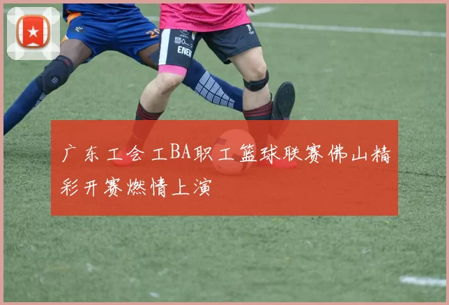广东工会工BA职工篮球联赛佛山精彩开赛燃情上演