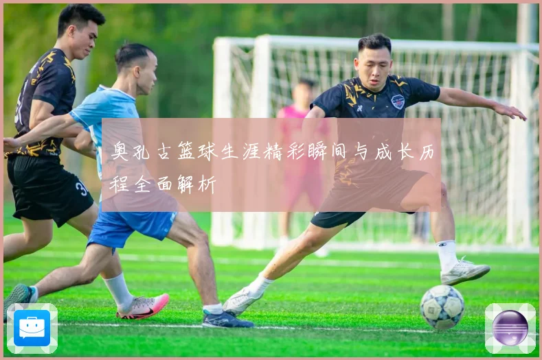 奥孔古篮球生涯精彩瞬间与成长历程全面解析