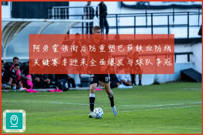 阿劳霍领衔后防重塑巴萨铁血防线关键赛季迎来全面爆发与球队争冠希望