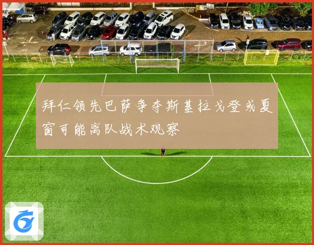 拜仁领先巴萨争夺斯基拉戈登或夏窗可能离队战术观察