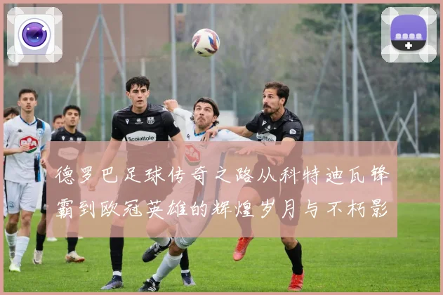 德罗巴足球传奇之路从科特迪瓦锋霸到欧冠英雄的辉煌岁月与不朽影响