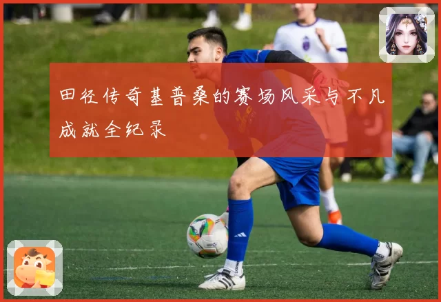 田径传奇基普桑的赛场风采与不凡成就全纪录