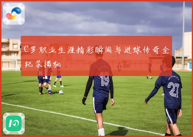C罗职业生涯精彩瞬间与进球传奇全纪录揭秘