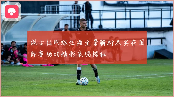 佩古拉网球生涯全景解析及其在国际赛场的精彩表现揭秘