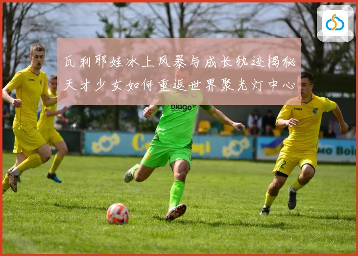 瓦利耶娃冰上风暴与成长轨迹揭秘天才少女如何重返世界聚光灯中心