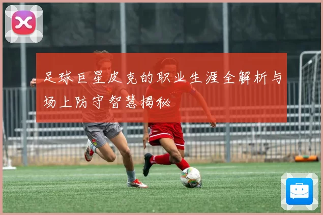 足球巨星皮克的职业生涯全解析与场上防守智慧揭秘
