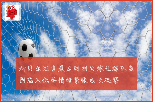 科贝尔坦言最后时刻失球让球队氛围陷入低谷情绪紧张成长观察