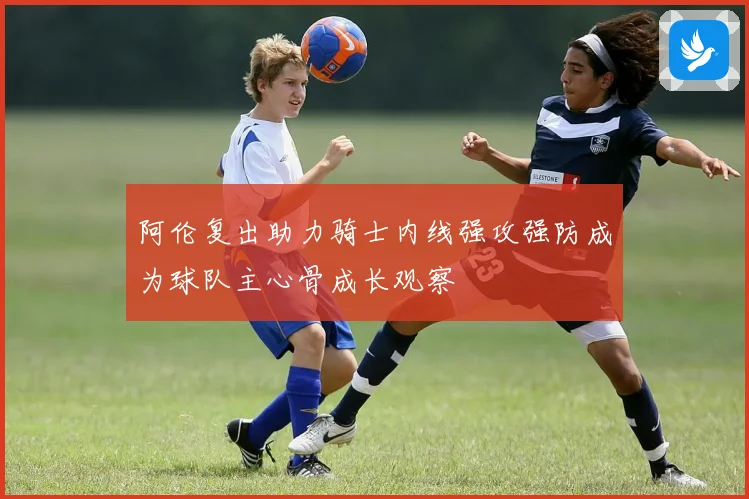 阿伦复出助力骑士内线强攻强防成为球队主心骨成长观察