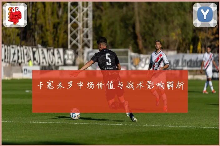 卡塞米罗中场价值与战术影响解析