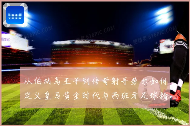 从伯纳乌王子到传奇射手劳尔如何定义皇马黄金时代与西班牙足球精神
