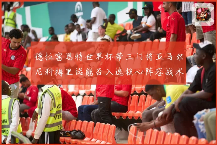 德拉富恩特世界杯带三门将亚马尔尼科梅里诺能否入选核心阵容战术观察