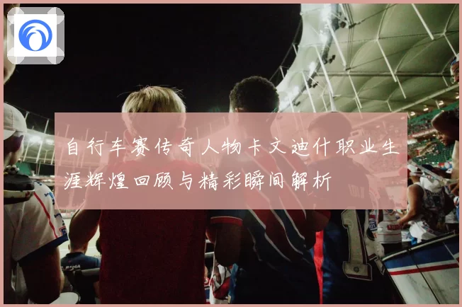 自行车赛传奇人物卡文迪什职业生涯辉煌回顾与精彩瞬间解析