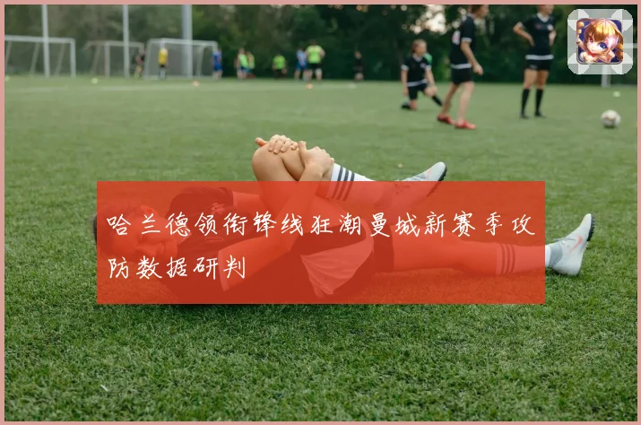 哈兰德领衔锋线狂潮曼城新赛季攻防数据研判