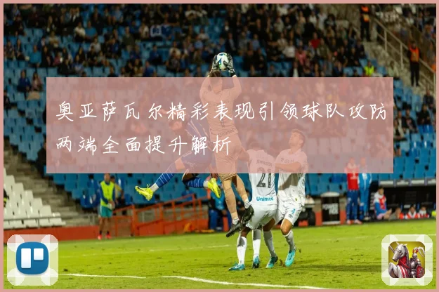 奥亚萨瓦尔精彩表现引领球队攻防两端全面提升解析
