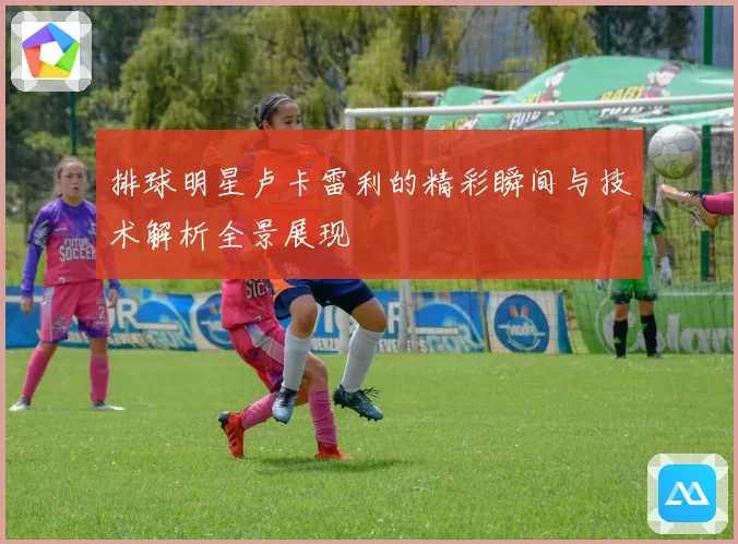 排球明星卢卡雷利的精彩瞬间与技术解析全景展现
